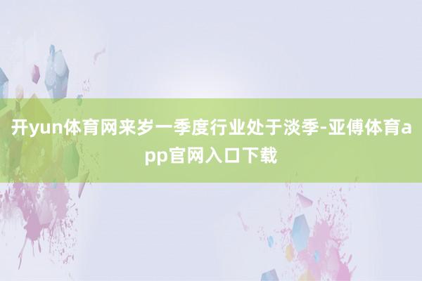开yun体育网来岁一季度行业处于淡季-亚傅体育app官网入口下载