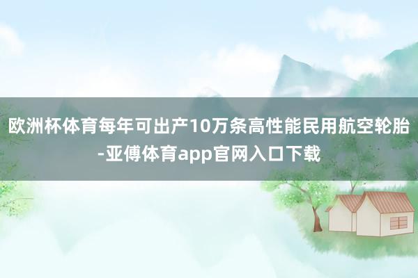 欧洲杯体育每年可出产10万条高性能民用航空轮胎-亚傅体育app官网入口下载
